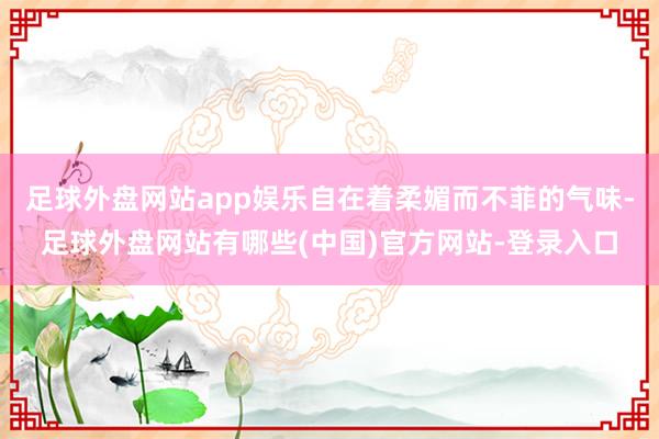 足球外盘网站app娱乐自在着柔媚而不菲的气味-足球外盘网站有哪些(中国)官方网站-登录入口