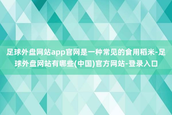 足球外盘网站app官网是一种常见的食用稻米-足球外盘网站有哪些(中国)官方网站-登录入口
