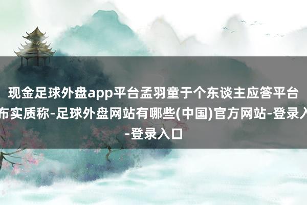 现金足球外盘app平台孟羽童于个东谈主应答平台发布实质称-足球外盘网站有哪些(中国)官方网站-登录入口