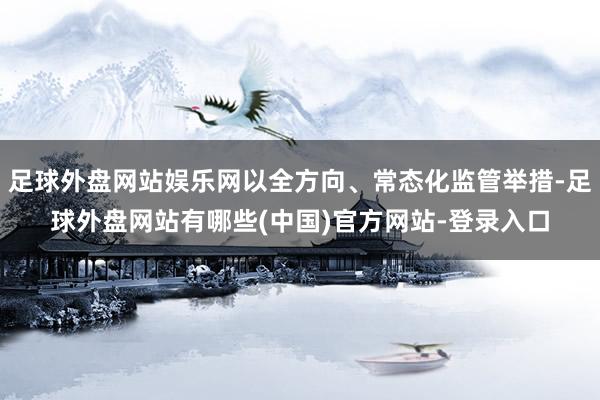 足球外盘网站娱乐网以全方向、常态化监管举措-足球外盘网站有哪些(中国)官方网站-登录入口