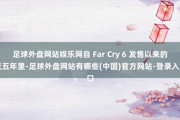足球外盘网站娱乐网自 Far Cry 6 发售以来的近五年里-足球外盘网站有哪些(中国)官方网站-登录入口