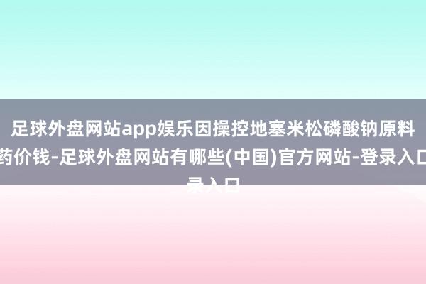 足球外盘网站app娱乐因操控地塞米松磷酸钠原料药价钱-足球外盘网站有哪些(中国)官方网站-登录入口