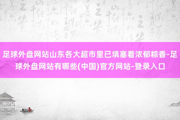 足球外盘网站山东各大超市里已填塞着浓郁粽香-足球外盘网站有哪些(中国)官方网站-登录入口