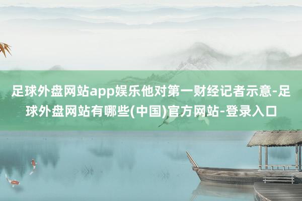 足球外盘网站app娱乐他对第一财经记者示意-足球外盘网站有哪些(中国)官方网站-登录入口