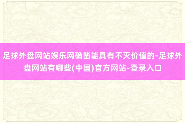 足球外盘网站娱乐网确凿能具有不灭价值的-足球外盘网站有哪些(中国)官方网站-登录入口
