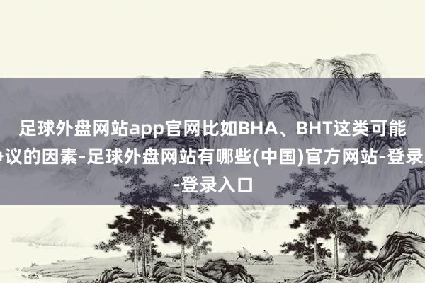 足球外盘网站app官网比如BHA、BHT这类可能有争议的因素-足球外盘网站有哪些(中国)官方网站-登录入口