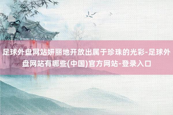 足球外盘网站妍丽地开放出属于珍珠的光彩-足球外盘网站有哪些(中国)官方网站-登录入口