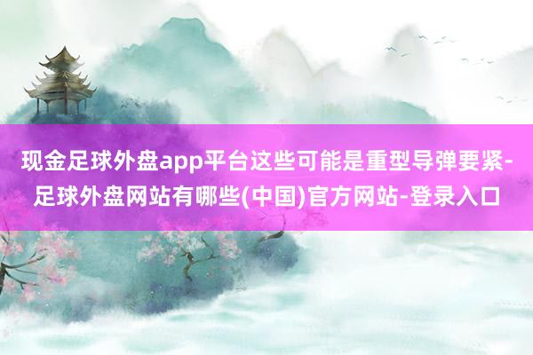 现金足球外盘app平台这些可能是重型导弹要紧-足球外盘网站有哪些(中国)官方网站-登录入口