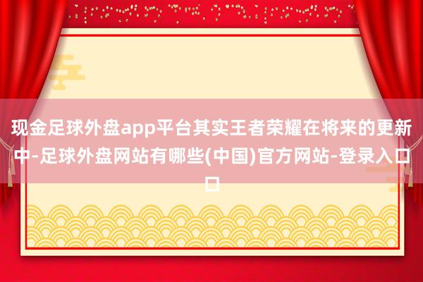 现金足球外盘app平台其实王者荣耀在将来的更新中-足球外盘网站有哪些(中国)官方网站-登录入口