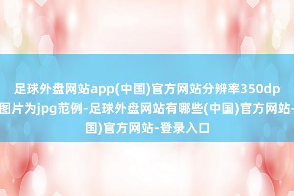 足球外盘网站app(中国)官方网站分辨率350dpi3、上传图片为jpg范例-足球外盘网站有哪些(中国)官方网站-登录入口