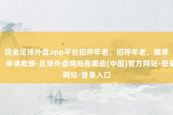 现金足球外盘app平台招呼年老，招呼年老，粮草已断，申请救援-足球外盘网站有哪些(中国)官方网站-登录入口