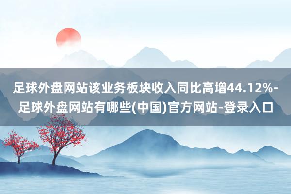 足球外盘网站该业务板块收入同比高增44.12%-足球外盘网站有哪些(中国)官方网站-登录入口