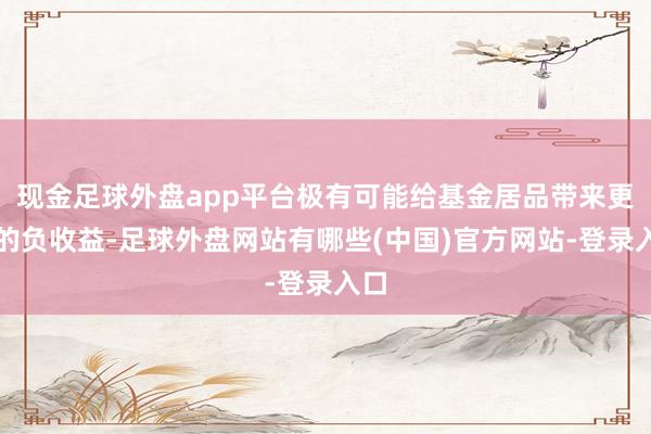 现金足球外盘app平台极有可能给基金居品带来更高的负收益-足球外盘网站有哪些(中国)官方网站-登录入口