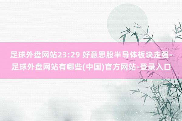 足球外盘网站23:29 好意思股半导体板块走强-足球外盘网站有哪些(中国)官方网站-登录入口
