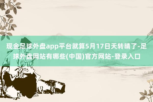 现金足球外盘app平台就算5月17日天转晴了-足球外盘网站有哪些(中国)官方网站-登录入口