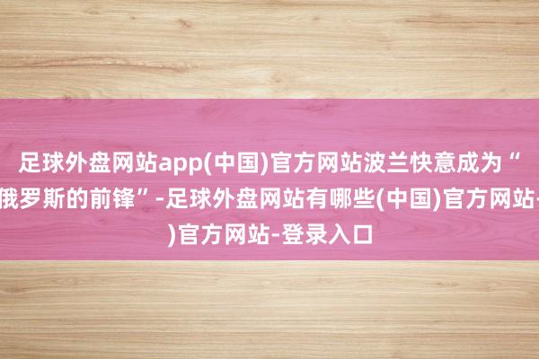 足球外盘网站app(中国)官方网站波兰快意成为“欧洲抵御俄罗斯的前锋”-足球外盘网站有哪些(中国)官方网站-登录入口