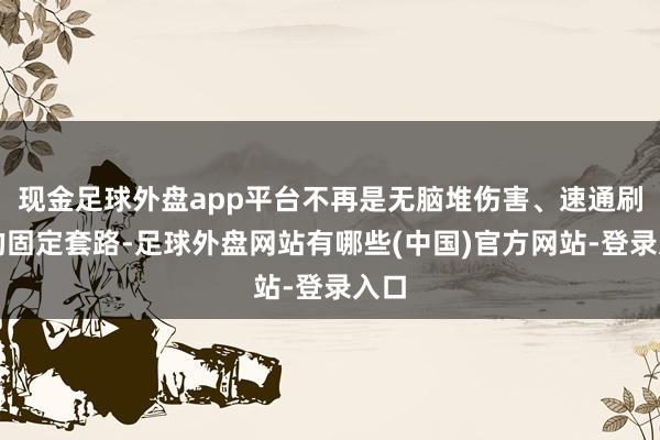 现金足球外盘app平台不再是无脑堆伤害、速通刷本的固定套路-足球外盘网站有哪些(中国)官方网站-登录入口