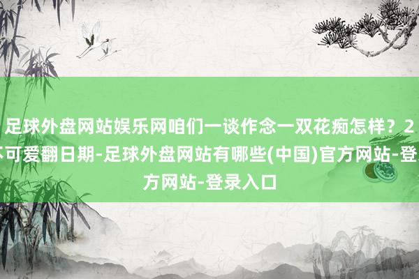 足球外盘网站娱乐网咱们一谈作念一双花痴怎样?2、我不可爱翻日期-足球外盘网站有哪些(中国)官方网站-登录入口