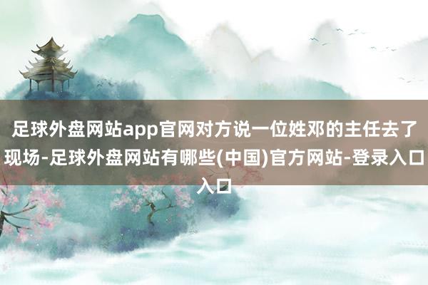 足球外盘网站app官网对方说一位姓邓的主任去了现场-足球外盘网站有哪些(中国)官方网站-登录入口