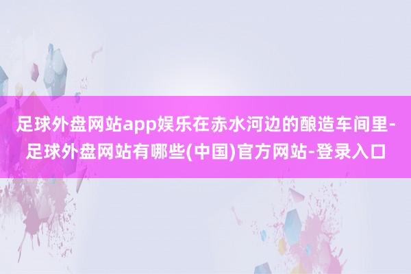 足球外盘网站app娱乐在赤水河边的酿造车间里-足球外盘网站有哪些(中国)官方网站-登录入口