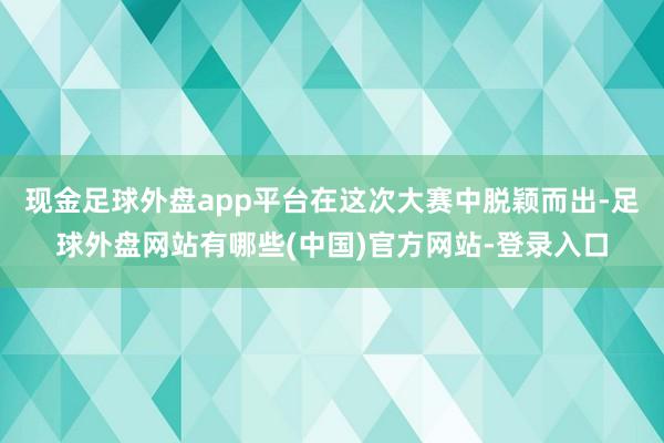 现金足球外盘app平台在这次大赛中脱颖而出-足球外盘网站有哪些(中国)官方网站-登录入口