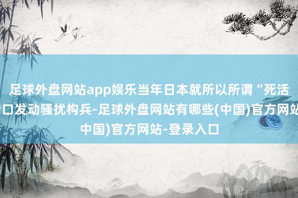 足球外盘网站app娱乐当年日本就所以所谓“死活危险”为借口发动骚扰构兵-足球外盘网站有哪些(中国)官方网站-登录入口