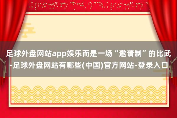 足球外盘网站app娱乐而是一场“邀请制”的比武-足球外盘网站有哪些(中国)官方网站-登录入口