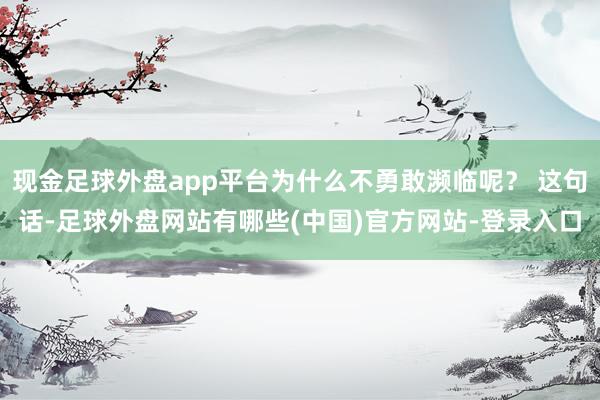 现金足球外盘app平台为什么不勇敢濒临呢？ 这句话-足球外盘网站有哪些(中国)官方网站-登录入口