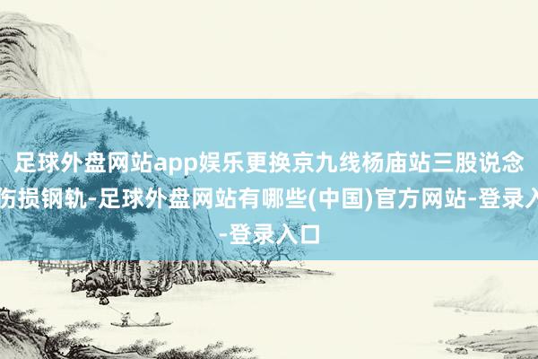 足球外盘网站app娱乐更换京九线杨庙站三股说念的伤损钢轨-足球外盘网站有哪些(中国)官方网站-登录入口