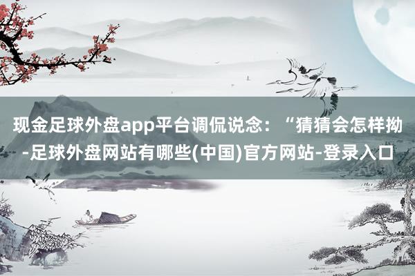 现金足球外盘app平台调侃说念：“猜猜会怎样拗-足球外盘网站有哪些(中国)官方网站-登录入口