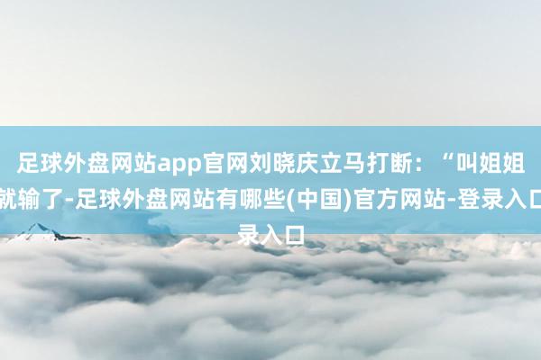 足球外盘网站app官网刘晓庆立马打断：“叫姐姐就输了-足球外盘网站有哪些(中国)官方网站-登录入口
