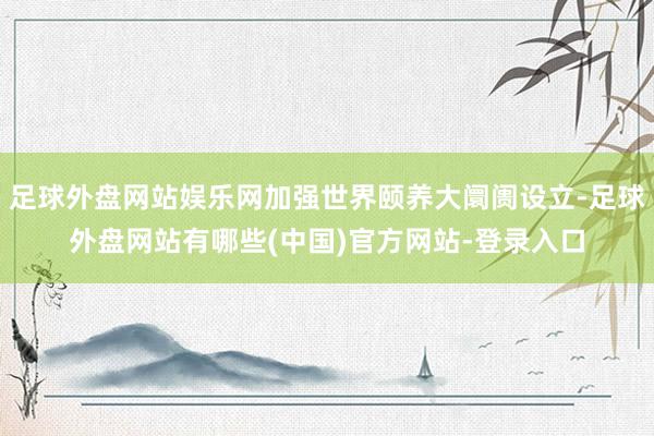 足球外盘网站娱乐网加强世界颐养大阛阓设立-足球外盘网站有哪些(中国)官方网站-登录入口