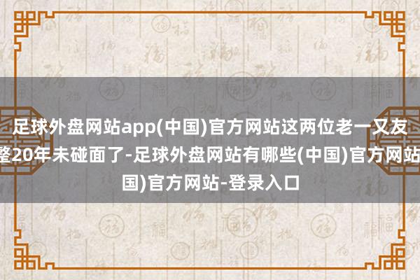 足球外盘网站app(中国)官方网站这两位老一又友也曾有整整20年未碰面了-足球外盘网站有哪些(中国)官方网站-登录入口