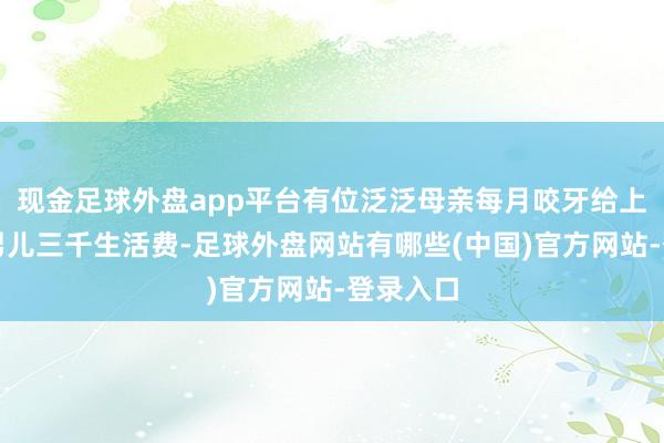 现金足球外盘app平台有位泛泛母亲每月咬牙给上大学的男儿三千生活费-足球外盘网站有哪些(中国)官方网站-登录入口