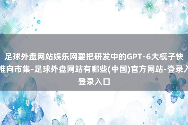 足球外盘网站娱乐网要把研发中的GPT-6大模子快速推向市集-足球外盘网站有哪些(中国)官方网站-登录入口