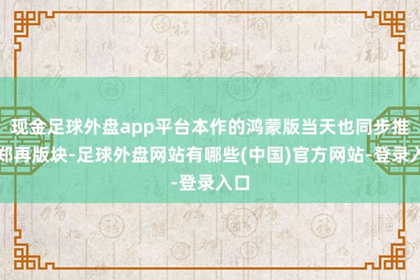 现金足球外盘app平台本作的鸿蒙版当天也同步推出郑再版块-足球外盘网站有哪些(中国)官方网站-登录入口