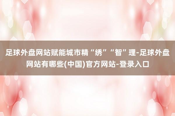 足球外盘网站赋能城市精“绣”“智”理-足球外盘网站有哪些(中国)官方网站-登录入口
