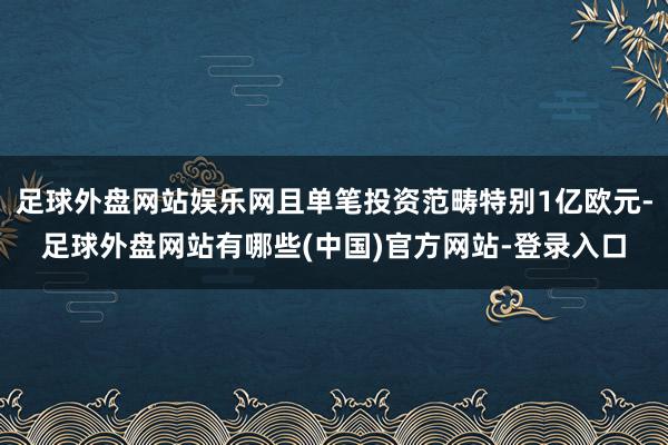 足球外盘网站娱乐网且单笔投资范畴特别1亿欧元-足球外盘网站有哪些(中国)官方网站-登录入口