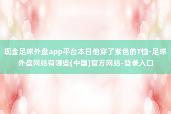 现金足球外盘app平台本日他穿了紫色的T恤-足球外盘网站有哪些(中国)官方网站-登录入口