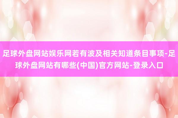 足球外盘网站娱乐网若有波及相关知道条目事项-足球外盘网站有哪些(中国)官方网站-登录入口