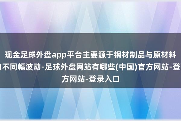 现金足球外盘app平台主要源于钢材制品与原材料价钱的不同幅波动-足球外盘网站有哪些(中国)官方网站-登录入口