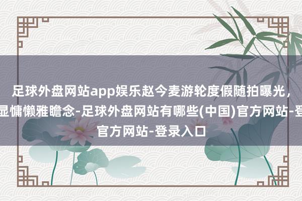 足球外盘网站app娱乐赵今麦游轮度假随拍曝光，白裙尽显慵懒雅瞻念-足球外盘网站有哪些(中国)官方网站-登录入口
