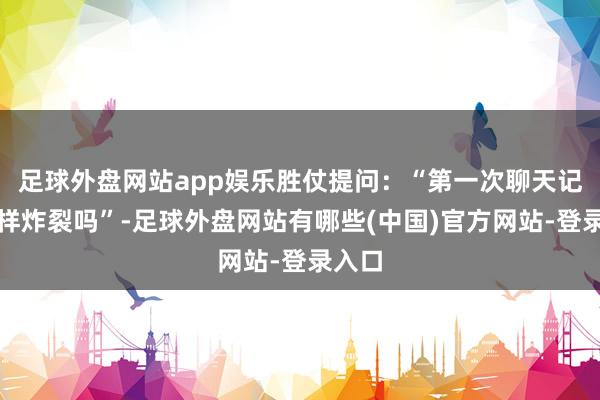 足球外盘网站app娱乐胜仗提问：“第一次聊天记载这样炸裂吗”-足球外盘网站有哪些(中国)官方网站-登录入口