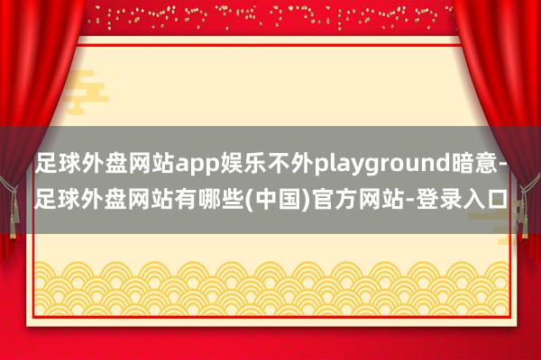 足球外盘网站app娱乐不外playground暗意-足球外盘网站有哪些(中国)官方网站-登录入口