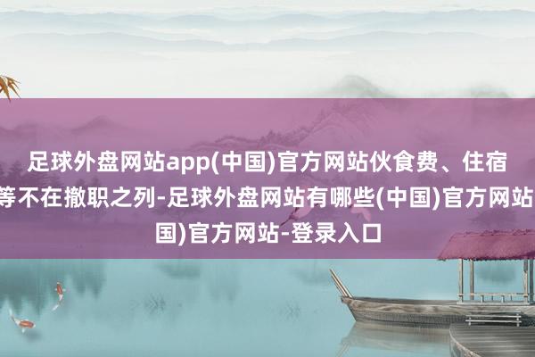 足球外盘网站app(中国)官方网站伙食费、住宿费、杂用等不在撤职之列-足球外盘网站有哪些(中国)官方网站-登录入口