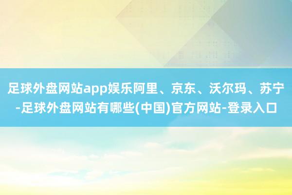 足球外盘网站app娱乐阿里、京东、沃尔玛、苏宁-足球外盘网站有哪些(中国)官方网站-登录入口