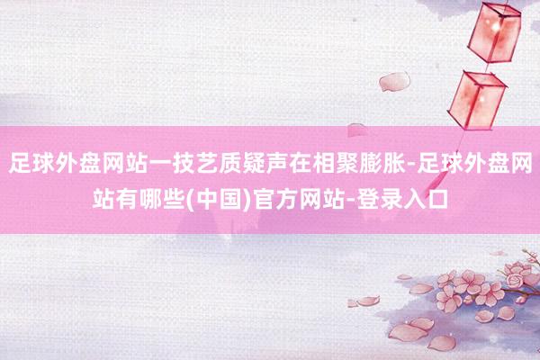足球外盘网站一技艺质疑声在相聚膨胀-足球外盘网站有哪些(中国)官方网站-登录入口