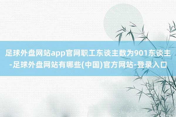 足球外盘网站app官网职工东谈主数为901东谈主-足球外盘网站有哪些(中国)官方网站-登录入口