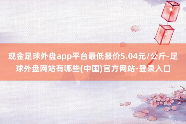 现金足球外盘app平台最低报价5.04元/公斤-足球外盘网站有哪些(中国)官方网站-登录入口