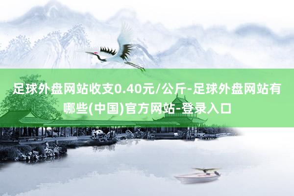 足球外盘网站收支0.40元/公斤-足球外盘网站有哪些(中国)官方网站-登录入口